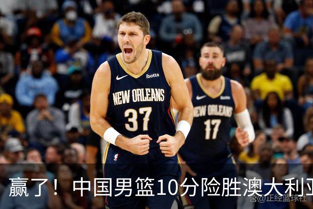 赢了！中国男篮10分险胜澳大利亚，王俊杰23分成关键先生，郭士强放心了